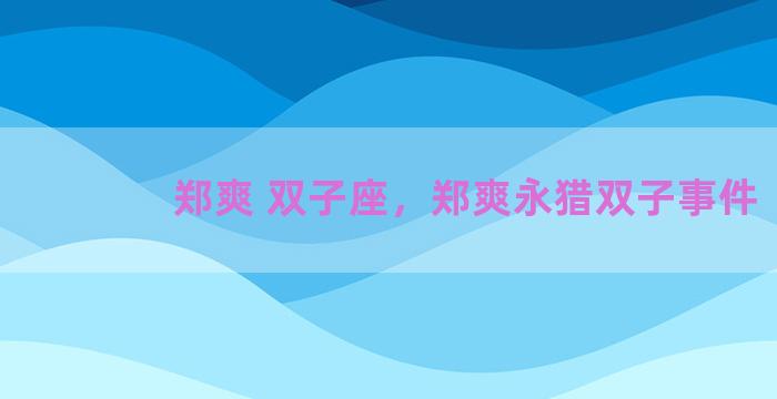 郑爽 双子座，郑爽永猎双子事件